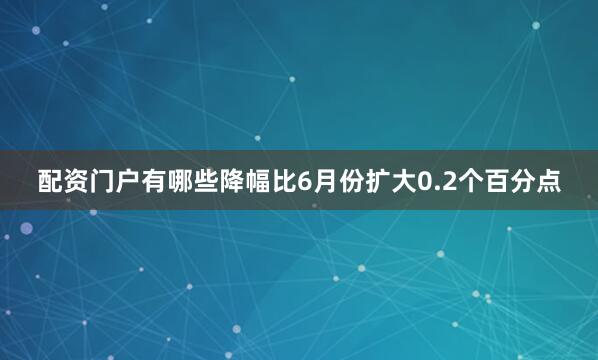 配资门户有哪些降幅比6月份扩大0.2个百分点