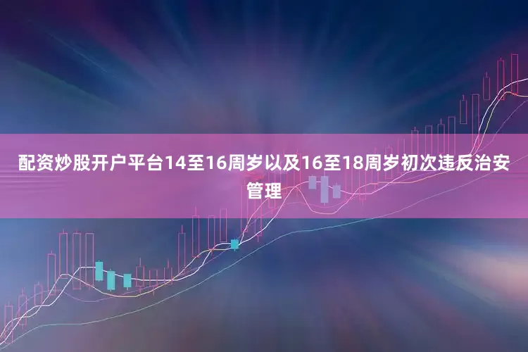 配资炒股开户平台14至16周岁以及16至18周岁初次违反治安管理