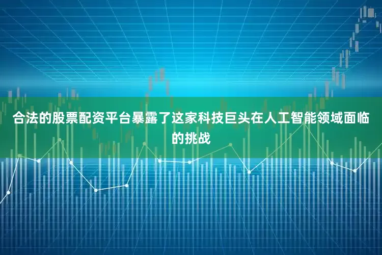 合法的股票配资平台暴露了这家科技巨头在人工智能领域面临的挑战