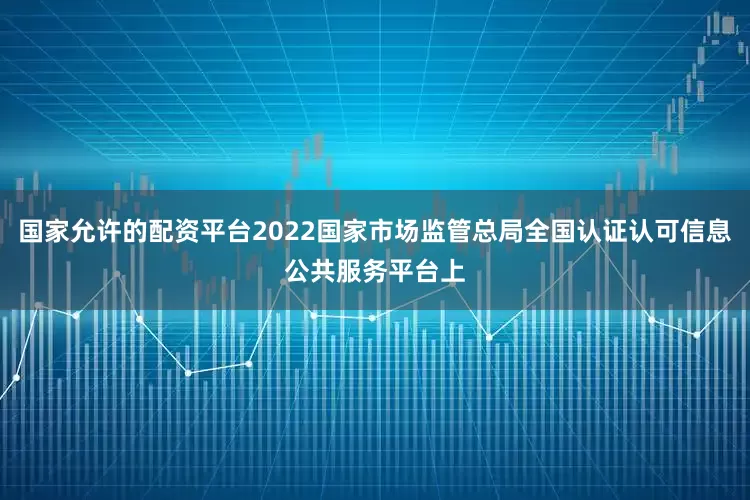 国家允许的配资平台2022国家市场监管总局全国认证认可信息公共服务平台上