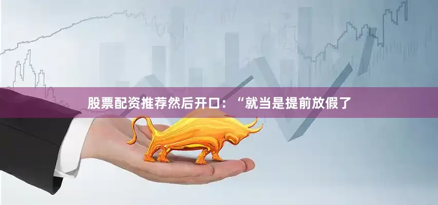 股票配资推荐然后开口：“就当是提前放假了