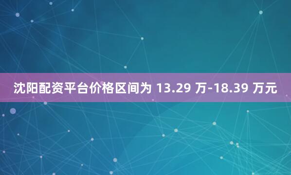 沈阳配资平台价格区间为 13.29 万-18.39 万元