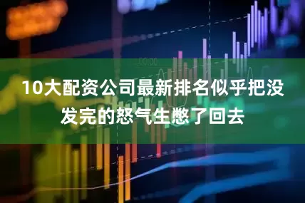 10大配资公司最新排名似乎把没发完的怒气生憋了回去
