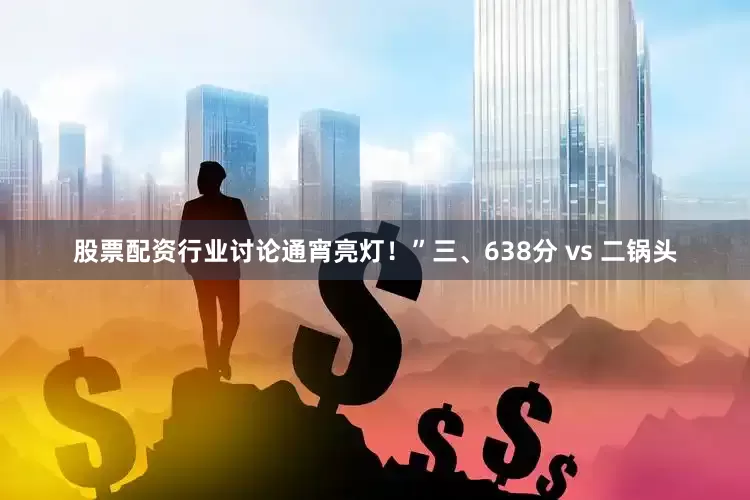 股票配资行业讨论通宵亮灯！”三、638分 vs 二锅头