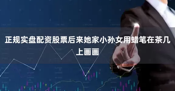 正规实盘配资股票后来她家小孙女用蜡笔在茶几上画画