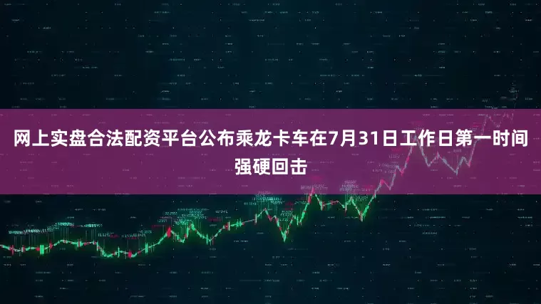 网上实盘合法配资平台公布乘龙卡车在7月31日工作日第一时间强硬回击