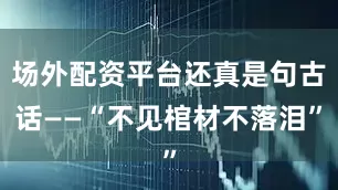 场外配资平台还真是句古话——“不见棺材不落泪”