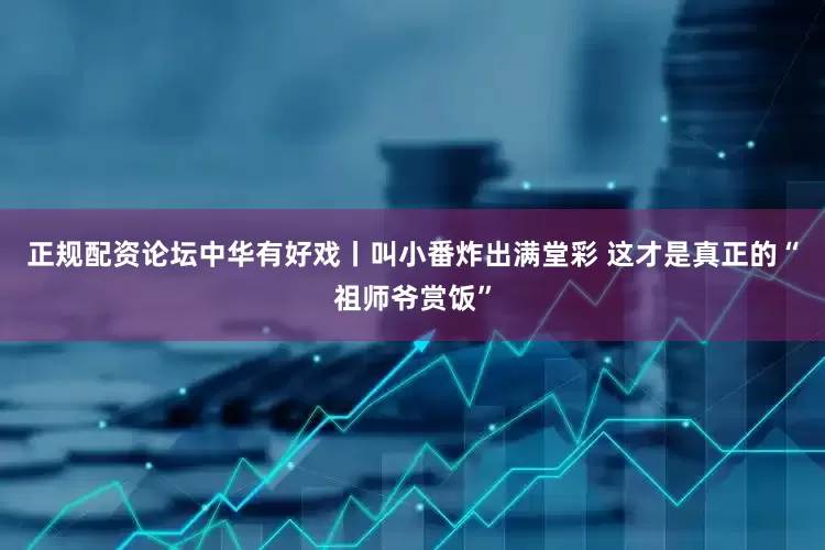 正规配资论坛中华有好戏丨叫小番炸出满堂彩 这才是真正的“祖师爷赏饭”